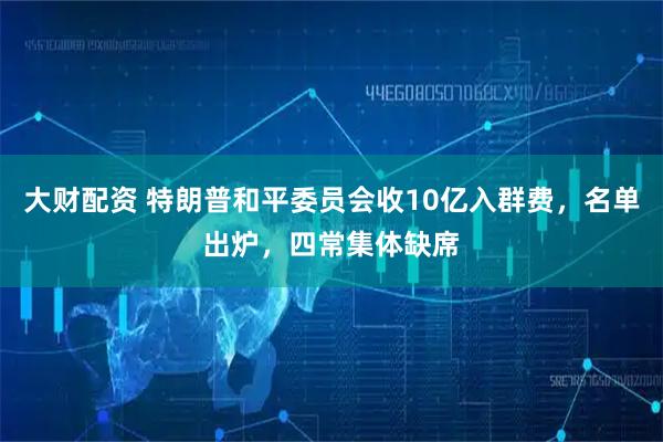 大财配资 特朗普和平委员会收10亿入群费，名单出炉，四常集体缺席