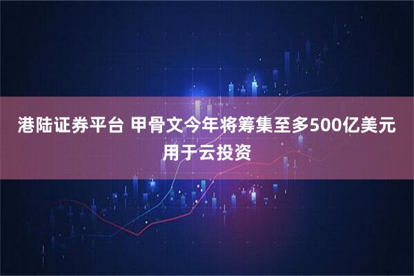 港陆证券平台 甲骨文今年将筹集至多500亿美元用于云投资