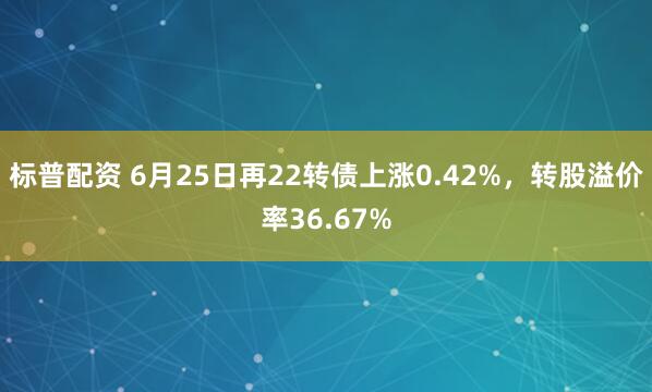 标普配资 6月25日再22转债上涨0.42%，转股溢价率36.67%