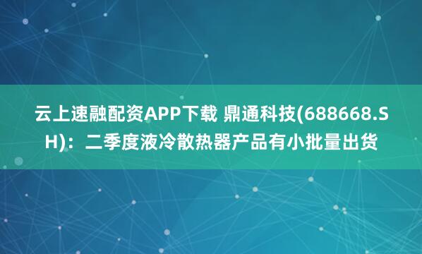 云上速融配资APP下载 鼎通科技(688668.SH)：二季度液冷散热器产品有小批量出货
