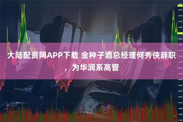 大陆配资网APP下载 金种子酒总经理何秀侠辞职，为华润系高管