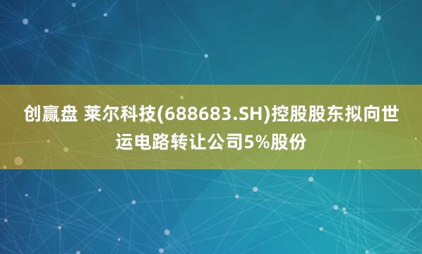 创赢盘 莱尔科技(688683.SH)控股股东拟向世运电路转让公司5%股份