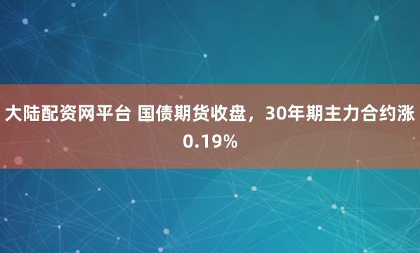 大陆配资网平台 国债期货收盘，30年期主力合约涨0.19%