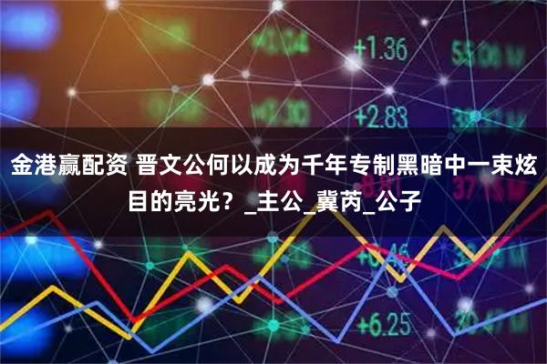 金港赢配资 晋文公何以成为千年专制黑暗中一束炫目的亮光?_主公_冀芮_公子