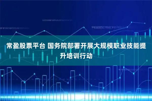 常盈股票平台 国务院部署开展大规模职业技能提升培训行动