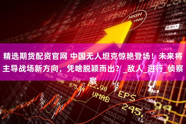 精选期货配资官网 中国无人坦克惊艳登场！未来将主导战场新方向，凭啥脱颖而出？_敌人_进行_侦察