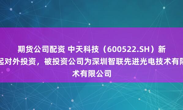 期货公司配资 中天科技（600522.SH）新增一起对外投资，被投资公司为深圳智联先进光电技术有限公司