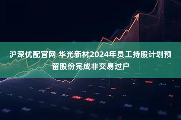 沪深优配官网 华光新材2024年员工持股计划预留股份完成非交易过户