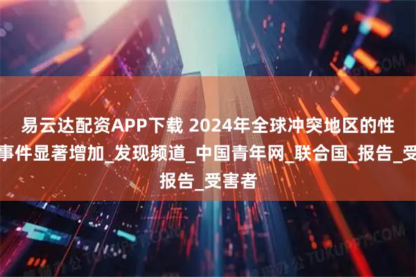 易云达配资APP下载 2024年全球冲突地区的性暴力事件显著增加_发现频道_中国青年网_联合国_报告_受害者