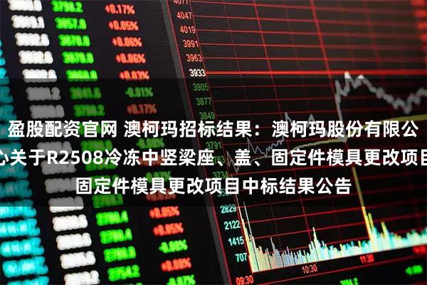 盈股配资官网 澳柯玛招标结果:澳柯玛股份有限公司智能制造中心关于R2508冷冻中竖梁座、盖、固定件模具更改项目中标结果公告