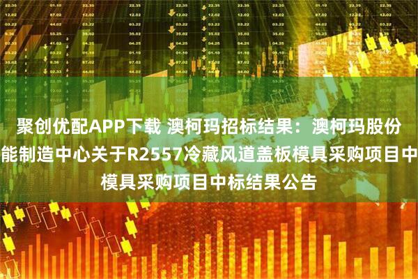 聚创优配APP下载 澳柯玛招标结果:澳柯玛股份有限公司智能制造中心关于R2557冷藏风道盖板模具采购项目中标结果公告